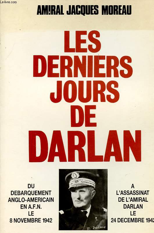 LES DERNIERS JOURS DE DARLAN DU DEBARQUEMENT ANGLO6AMERICAIN EN A.F.N. 8 NOVEMBRE 1942 A L ASSASSINAT DE L AMIRAL DARLAN LE 24 DECEMBRE 1942