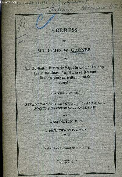 ADDRESS OF MR. JAMES W.GARNER ON HAS THE UNITED STATES THE RIGHT IN EXCLUDE FROM THE USE OF THE CANAL ANY CLASS OF FOREIGN UESSELS SURCH AN RAILWAY NURNED UESSELS ? DELIVRED AT SEVENTH ANNUAL MEETING OF THE AMERICAN SOCIETY OF INTERNATIONAL LAW.