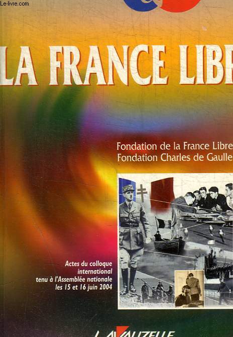 LA FRANCE LIBRE - FONDATION DE LA FRANCE LIBRE - FONDATION CHARLES DE GAULLE - ACTES DU COLLOQUE INTERNATIONAL TENU A L ASSEMBLEE NATIONALE LES 15 ET 16 JUIN 2004