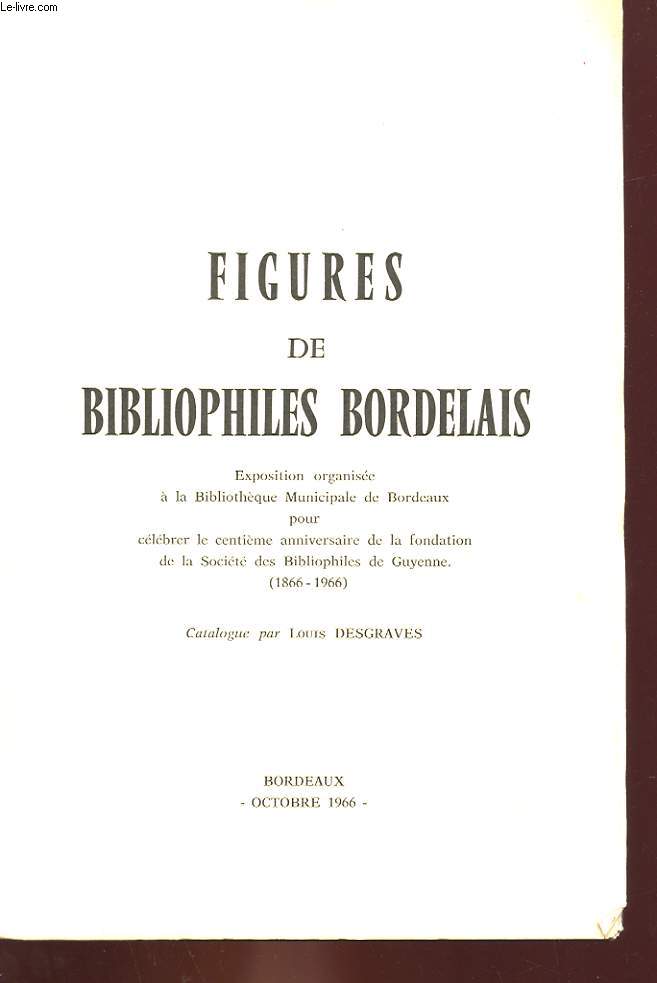 FIGURES DE BIBLIOPHILES BORDELAIS - EXPOSITION ORGANISEE A LA BIBLIOTHEQUE MUNICIPALE DE BORDEAUX POUR CELEBRER LE CENTIEME ANNIVERSAIRE DE LA FONDATION DE LA SOCIETE DES BIBLIOPHILES DE GUYENNE (1866-1966)