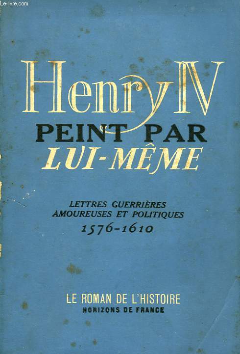 HENRY IV PEINT PAR LUI-MEME, LETTRES GUERRIERES, AMOUREUSES ET POLITIQUES