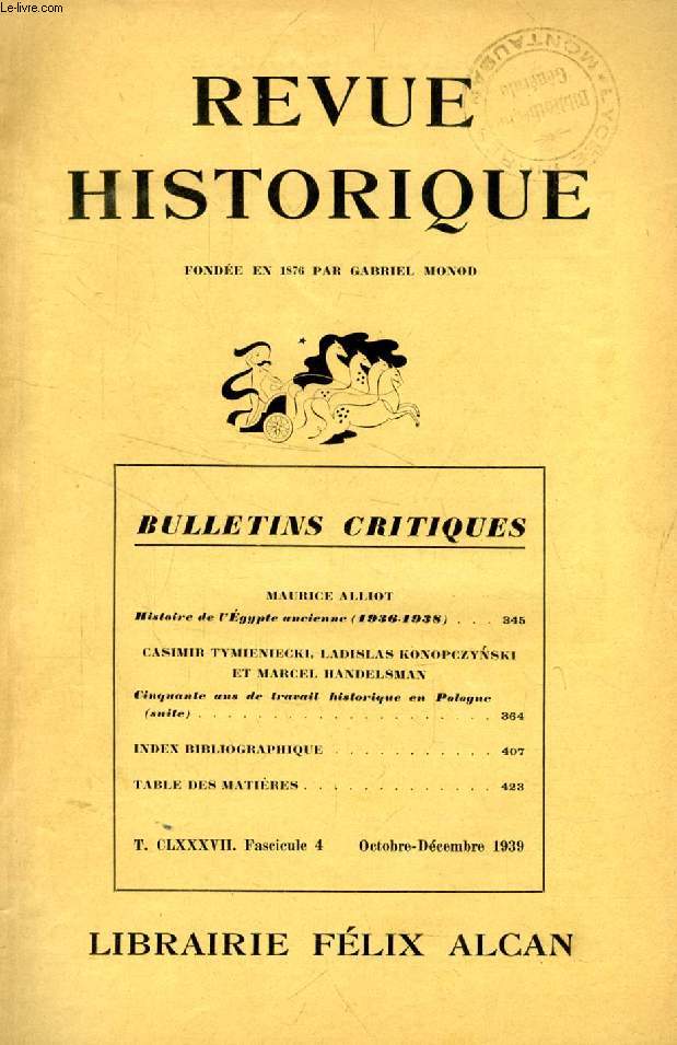 REVUE HISTORIQUE, BULLETINS CRITIQUES, 64e ANNEE, TOME CLXXXVII, Fasc. 4, OCT.-DEC. 1939 (Sommaire: MAURICE ALLIOT. Histoire de l'Egypte ancienne (1936-1938). CASIMIR TYMIENIECKI, LADISLAS KONOPCZYNSKI ET MARCEL HANDELSMAN. Cinquante ans de travail...)